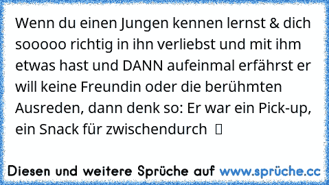 Wenn du einen Jungen kennen lernst & dich sooooo richtig in ihn verliebst und mit ihm etwas hast und DANN aufeinmal erfährst er will keine Freundin oder die berühmten Ausreden, dann denk so: Er war ein Pick-up, ein Snack für zwischendurch  ツ