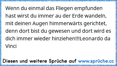 Wenn du einmal das Fliegen empfunden hast wirst du immer au der Erde wandeln, mit deinen Augen himmerwärts gerichtet, denn dort bist du gewesen und dort wird es dich immer wieder hinziehen!!!
Leonardo da Vinci