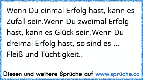 Wenn Du einmal Erfolg hast, kann es Zufall sein.
Wenn Du zweimal Erfolg hast, kann es Glück sein.
Wenn Du dreimal Erfolg hast, so sind es ... Fleiß und Tüchtigkeit..