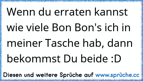 Wenn du erraten kannst wie viele Bon Bon's ich in meiner Tasche hab, dann bekommst Du beide :D