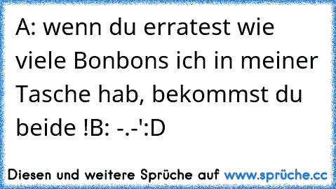 A: wenn du erratest wie viele Bonbons ich in meiner Tasche hab, bekommst du beide !
B: -.-'
:D