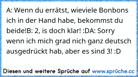 A: Wenn du errätst, wieviele Bonbons ich in der Hand habe, bekommst du beide!
B: 2, is doch klar! :D
A: Sorry wenn ich mich grad nich ganz deutsch ausgedrückt hab, aber es sind 3! :D