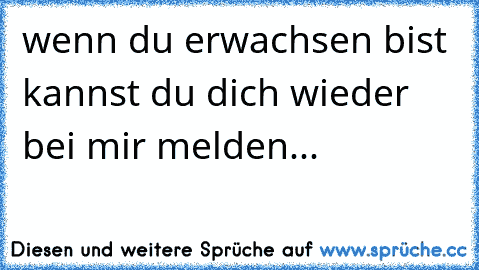 wenn du erwachsen bist kannst du dich wieder bei mir melden...