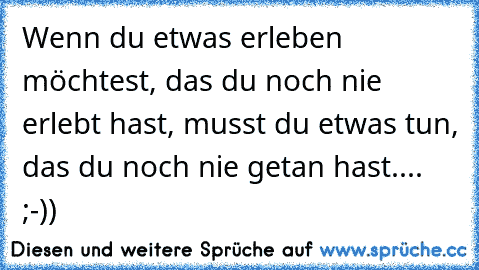 Wenn du etwas erleben möchtest, das du noch nie erlebt hast, musst du etwas tun, das du noch nie getan hast.... ;-))