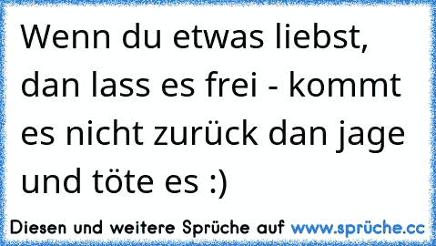 Wenn du etwas liebst, dan lass es frei - kommt es nicht zurück dan jage und töte es :)