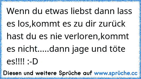 Wenn du etwas liebst dann lass es los,kommt es zu dir zurück hast du es nie verloren,kommt es nicht.....dann jage und töte es!!!! :-D