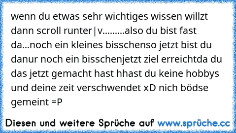 wenn du etwas sehr wichtiges wissen willzt dann scroll runter
|
v
...
...
...
also du bist fast da
...
noch ein kleines bisschen
so jetzt bist du da
nur noch ein bisschen
jetzt ziel erreicht
da du das jetzt gemacht hast hhast du keine hobbys und deine zeit verschwendet xD nich bödse gemeint =P