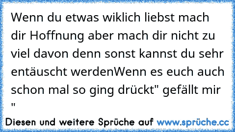 Wenn du etwas wiklich liebst mach dir Hoffnung aber mach dir nicht zu viel davon denn sonst kannst du sehr entäuscht werden
Wenn es euch auch schon mal so ging drückt
" gefällt mir "