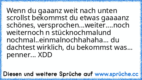 Wenn du gaaanz weit nach unten scrollst bekommst du etwas gaaaanz schönes, versprochen...
weiter....
noch weiter
noch n stück
nochmal
und nochmal..
einmalnoch
hahaha... du dachtest wirklich, du bekommst was... penner... XDD