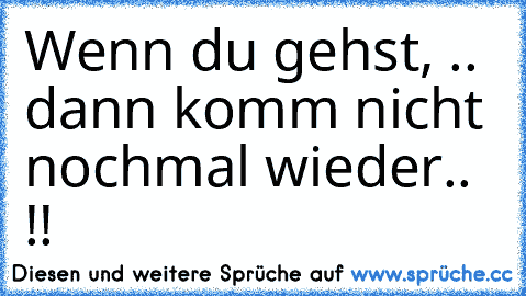 Wenn du gehst, .. dann komm nicht nochmal wieder.. !!