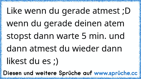 Like wenn du gerade atmest ;D wenn du gerade deinen atem stopst dann warte 5 min. und dann atmest du wieder dann likest du es ;)