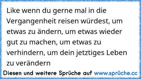 Like wenn du gerne mal in die Vergangenheit reisen würdest, um etwas zu ändern, um etwas wieder gut zu machen, um etwas zu verhindern, um dein jetztiges Leben zu verändern♥