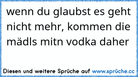 wenn du glaubst es geht nicht mehr, kommen die mädls mitn vodka daher