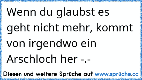 Wenn du glaubst es geht nicht mehr, kommt von irgendwo ein Arschloch her -.-