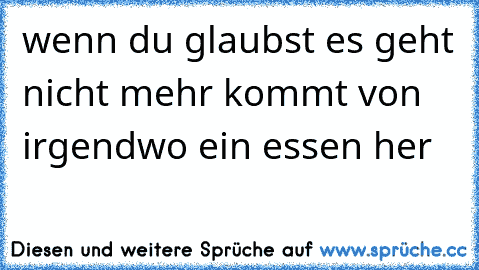 wenn du glaubst es geht nicht mehr kommt von irgendwo ein essen her