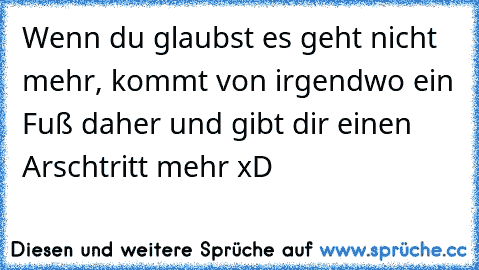 Wenn du glaubst es geht nicht mehr, kommt von irgendwo ein Fuß daher und gibt dir einen Arschtritt mehr xD