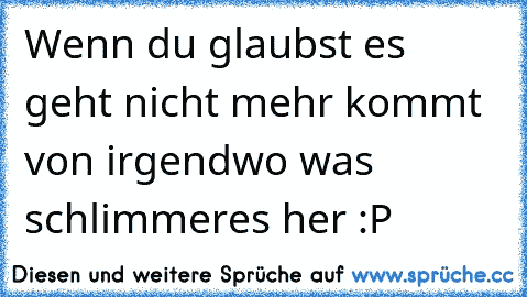 Wenn du glaubst es geht nicht mehr kommt von irgendwo was schlimmeres her :P