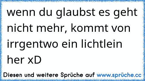 wenn du glaubst es geht nicht mehr, kommt von irrgentwo ein lichtlein her xD