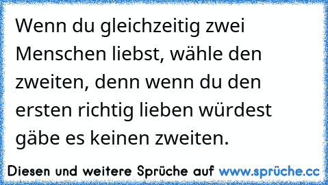 Wenn du gleichzeitig zwei Menschen liebst, wähle den zweiten, denn wenn du den ersten richtig lieben würdest gäbe es keinen zweiten.