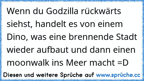 Wenn du Godzilla rückwärts siehst, handelt es von einem Dino, was eine brennende Stadt wieder aufbaut und dann einen moonwalk ins Meer macht =D