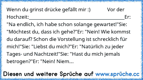 Wenn du grinst drücke gefällt mir :)
              Vor der Hochzeit:
________________________________________
Er: "Na endlich, ich habe schon solange gewartet!"
Sie: "Möchtest du, dass ich gehe?"
Er: "Nein! Wie kommst du darauf? Schon die Vorstellung ist schrecklich für mich!"
Sie: "Liebst du mich?"
Er: "Natürlich zu jeder Tages- und Nachtzeit!"
Sie: "Hast du mich jemals betrogen?"
Er: "Nein! Niem...