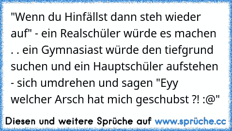 "Wenn du Hinfällst dann steh wieder auf" - ein Realschüler würde es machen . . ein Gymnasiast würde den tiefgrund suchen und ein Hauptschüler aufstehen - sich umdrehen und sagen "Eyy welcher Arsch hat mich geschubst ?! :@"