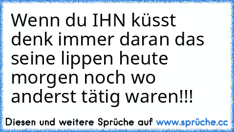 Wenn du IHN küsst denk immer daran das seine lippen heute morgen noch wo anderst tätig waren!!!