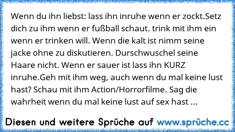 Wenn du ihn liebst: lass ihn inruhe wenn er zockt.Setz dich zu ihm wenn er fußball schaut. trink mit ihm ein wenn er trinken will. Wenn die kalt ist nimm seine jacke ohne zu diskutieren. Durschwuschel seine Haare nicht. Wenn er sauer ist lass ihn KURZ inruhe.Geh mit ihm weg, auch wenn du mal keine lust hast? Schau mit ihm Action/Horrorfilme. Sag die wahrheit wenn du mal keine lust auf sex hast ...