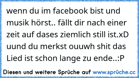 wenn du im facebook bist und musik hörst.. fällt dir nach einer zeit auf dases ziemlich still ist.xD uund du merkst ouuwh shit das Lied ist schon lange zu ende..:P