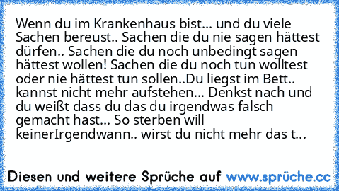 Wenn du im Krankenhaus bist... und du viele Sachen bereust.. Sachen die du nie sagen hättest dürfen.. Sachen die du noch unbedingt sagen hättest wollen! Sachen die du noch tun wolltest oder nie hättest tun sollen..
Du liegst im Bett.. kannst nicht mehr aufstehen... Denkst nach und du weißt dass du das du irgendwas falsch gemacht hast... So sterben will keiner
Irgendwann.. wirst du nicht mehr da...