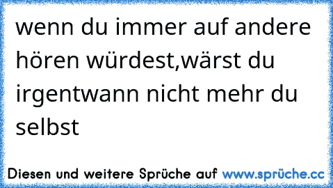 wenn du immer auf andere hören würdest,
wärst du irgentwann nicht mehr du selbst