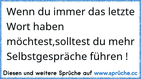 Wenn du immer das letzte Wort haben möchtest,solltest du mehr Selbstgespräche führen !