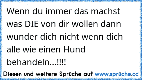 Wenn du immer das machst was DIE von dir wollen dann wunder dich nicht wenn dich alle wie einen Hund behandeln...!!!!