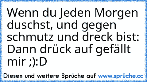 Wenn du Jeden Morgen duschst, und gegen schmutz und dreck bist: Dann drück auf gefällt mir ;)
:D