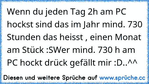 Wenn du jeden Tag 2h am PC hockst sind das im Jahr mind. 730 Stunden das heisst , einen Monat am Stück :S
Wer mind. 730 h am PC hockt drück gefällt mir :D..^^