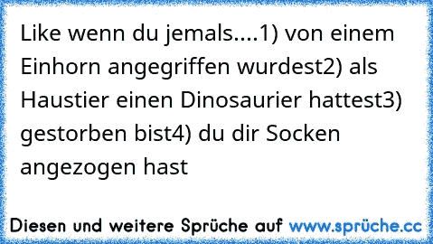 Like wenn du jemals....
1) von einem Einhorn angegriffen wurdest
2) als Haustier einen Dinosaurier hattest
3) gestorben bist
4) du dir Socken angezogen hast