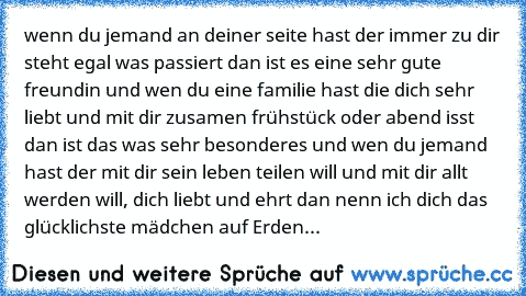 wenn du jemand an deiner seite hast der immer zu dir steht egal was passiert dan ist es eine sehr gute freundin und wen du eine familie hast die dich sehr liebt und mit dir zusamen frühstück oder abend isst dan ist das was sehr besonderes und wen du jemand hast der mit dir sein leben teilen will und mit dir allt werden will, dich liebt und ehrt dan nenn ich dich das glücklichste mädchen auf Erd...