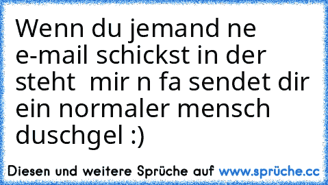 Wenn du jemand ne e-mail schickst in der steht  mir n fa sendet dir ein normaler mensch duschgel :)