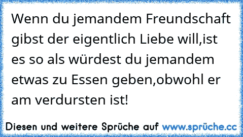 Wenn du jemandem Freundschaft gibst der eigentlich Liebe will,ist es so als würdest du jemandem etwas zu Essen geben,obwohl er am verdursten ist!