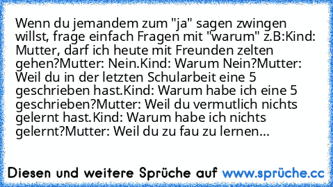 Wenn du jemandem zum "ja" sagen zwingen willst, frage einfach Fragen mit "warum" z.B:
Kind: Mutter, darf ich heute mit Freunden zelten gehen?
Mutter: Nein.
Kind: Warum Nein?
Mutter: Weil du in der letzten Schularbeit eine 5 geschrieben hast.
Kind: Warum habe ich eine 5 geschrieben?
Mutter: Weil du vermutlich nichts gelernt hast.
Kind: Warum habe ich nichts gelernt?
Mutter: Weil du zu fau zu ler...