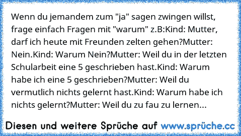 Wenn du jemandem zum "ja" sagen zwingen willst, frage einfach Fragen mit "warum" z.B:
Kind: Mutter, darf ich heute mit Freunden zelten gehen?
Mutter: Nein.
Kind: Warum Nein?
Mutter: Weil du in der letzten Schularbeit eine 5 geschrieben hast.
Kind: Warum habe ich eine 5 geschrieben?
Mutter: Weil du vermutlich nichts gelernt hast.
Kind: Warum habe ich nichts gelernt?
Mutter: Weil du zu fau zu ler...