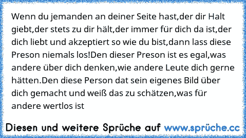 Wenn du jemanden an deiner Seite hast,der dir Halt giebt,der stets zu dir hält,der immer für dich da ist,der dich liebt und akzeptiert so wie du bist,dann lass diese Preson niemals los!Den dieser Preson ist es egal,was andere über dich denken,wie andere Leute dich gerne hätten.Den diese Person dat sein eigenes Bild über dich gemacht und weiß das zu schätzen,was für andere wertlos ist