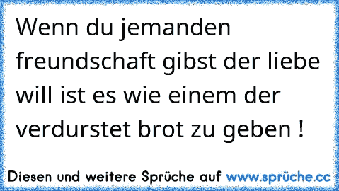 Wenn du jemanden freundschaft gibst der liebe will ist es wie einem der verdurstet brot zu geben !