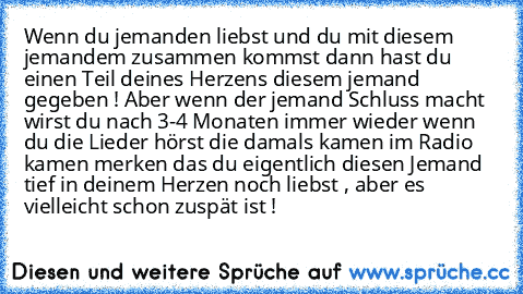 Wenn du jemanden liebst und du mit diesem jemandem zusammen kommst dann hast du einen Teil deines Herzens diesem jemand gegeben ! Aber wenn der jemand Schluss macht wirst du nach 3-4 Monaten immer wieder wenn du die Lieder hörst die damals kamen im Radio kamen merken das du eigentlich diesen Jemand tief in deinem Herzen noch liebst , aber es vielleicht schon zuspät ist ! ♥