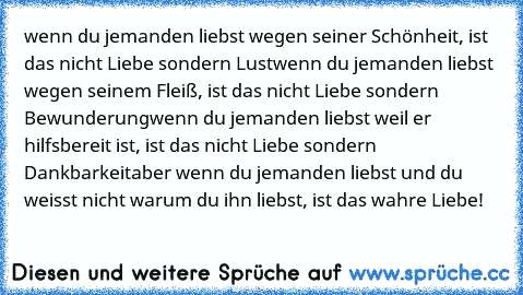 wenn du jemanden liebst wegen seiner Schönheit, ist das nicht Liebe sondern Lust
wenn du jemanden liebst wegen seinem Fleiß, ist das nicht Liebe sondern Bewunderung
wenn du jemanden liebst weil er hilfsbereit ist, ist das nicht Liebe sondern Dankbarkeit
aber wenn du jemanden liebst und du weisst nicht warum du ihn liebst, ist das wahre Liebe!