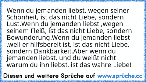 Wenn du jemanden liebst, wegen seiner Schönheit, ist das nicht Liebe, sondern Lust.
Wenn du jemanden liebst ,wegen seinem Fleiß, ist das nicht Liebe, sondern Bewunderung.
Wenn du jemanden liebst ,weil er hilfsbereit ist, ist das nicht Liebe, sondern Dankbarkeit.
Aber wenn du jemanden liebst, und du weißt nicht warum du ihn liebst, ist das wahre Liebe! ♥