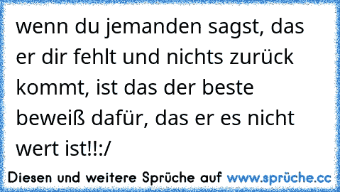 wenn du jemanden sagst, das er dir fehlt und nichts zurück kommt, ist das der beste beweiß dafür, das er es nicht wert ist!!:/