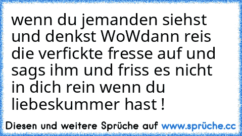 wenn du jemanden siehst und denkst WoW
dann reis die verfickte fresse auf und sags ihm und friss es nicht in dich rein wenn du liebeskummer hast !