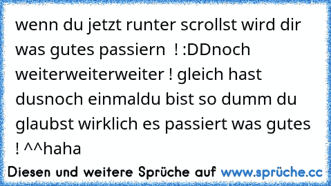 wenn du jetzt runter scrollst wird dir was gutes passiern  ! :DD
noch weiter
weiter
weiter ! gleich hast dus
noch einmal
du bist so dumm du glaubst wirklich es passiert was gutes ! ^^haha