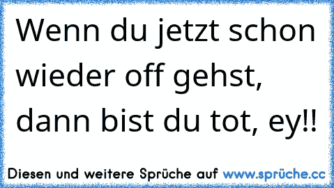 Wenn du jetzt schon wieder off gehst, dann bist du tot, ey!!